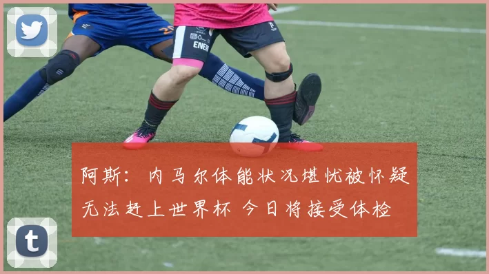阿斯：内马尔体能状况堪忧被怀疑无法赶上世界杯 今日将接受体检
