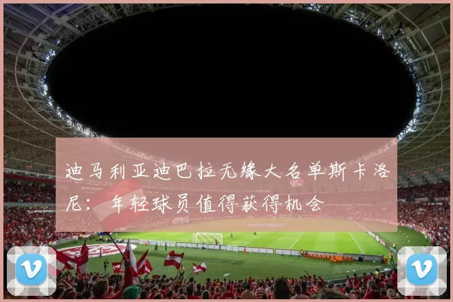迪马利亚迪巴拉无缘大名单斯卡洛尼：年轻球员值得获得机会